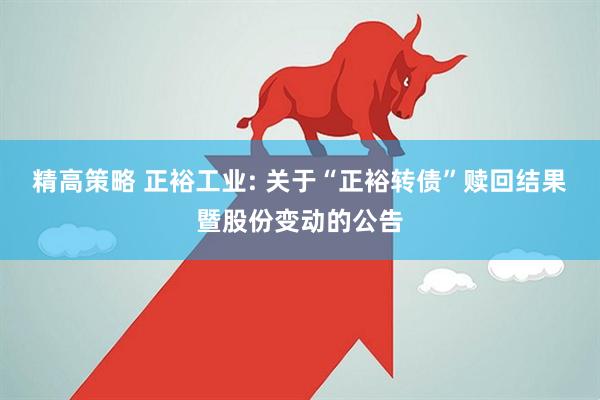 精高策略 正裕工业: 关于“正裕转债”赎回结果暨股份变动的公告