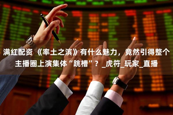 满红配资 《率土之滨》有什么魅力，竟然引得整个主播圈上演集体“跳槽”？_虎符_玩家_直播