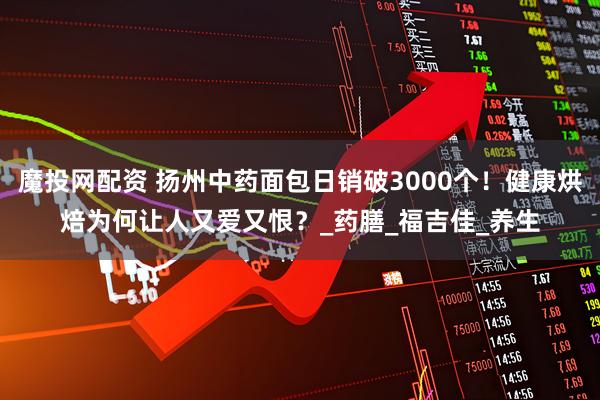 魔投网配资 扬州中药面包日销破3000个！健康烘焙为何让人又爱又恨？_药膳_福吉佳_养生