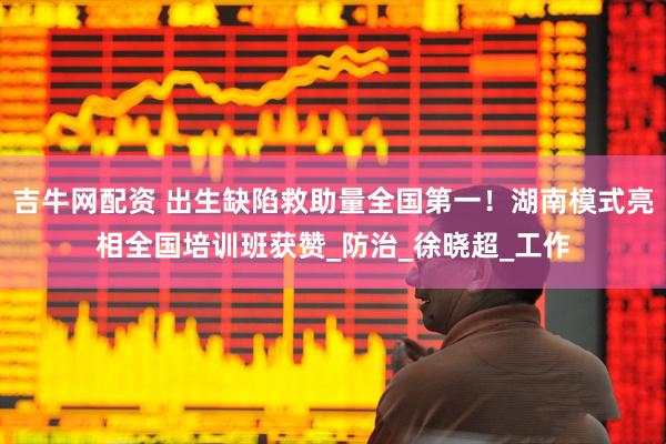 吉牛网配资 出生缺陷救助量全国第一！湖南模式亮相全国培训班获赞_防治_徐晓超_工作