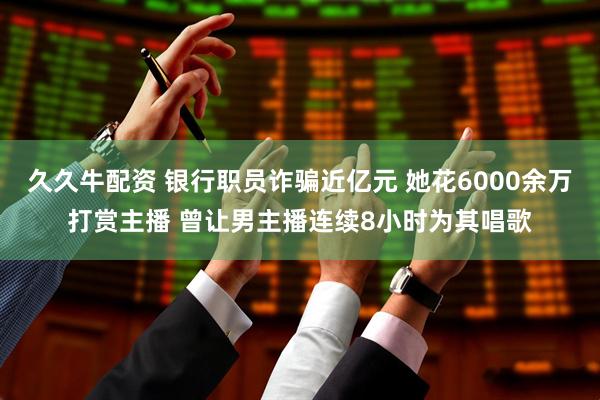 久久牛配资 银行职员诈骗近亿元 她花6000余万打赏主播 曾让男主播连续8小时为其唱歌