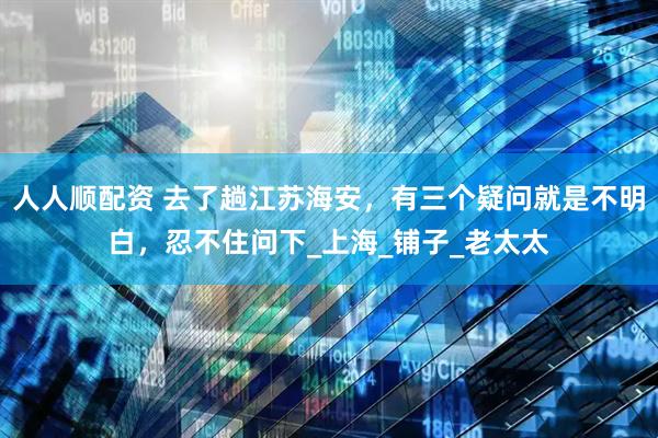 人人顺配资 去了趟江苏海安，有三个疑问就是不明白，忍不住问下_上海_铺子_老太太