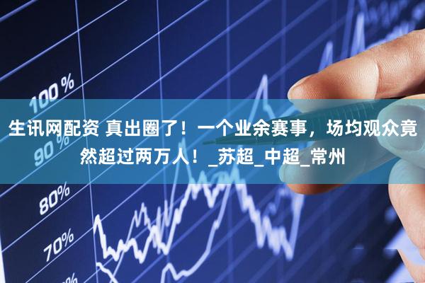 生讯网配资 真出圈了！一个业余赛事，场均观众竟然超过两万人！_苏超_中超_常州