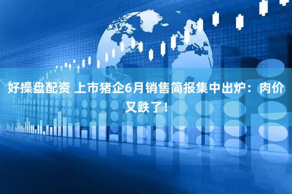 好操盘配资 上市猪企6月销售简报集中出炉：肉价又跌了！
