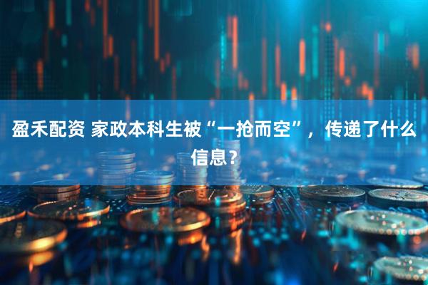 盈禾配资 家政本科生被“一抢而空”，传递了什么信息？