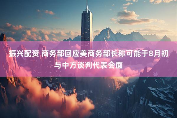 振兴配资 商务部回应美商务部长称可能于8月初与中方谈判代表会面