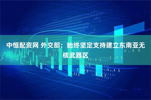 中恒配资网 外交部：始终坚定支持建立东南亚无核武器区
