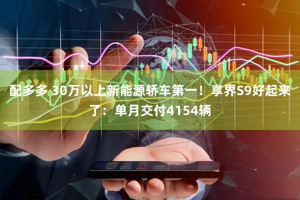 配多多 30万以上新能源轿车第一！享界S9好起来了：单月交付4154辆