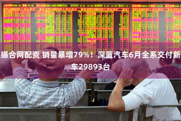 撮合网配资 销量暴增79%！深蓝汽车6月全系交付新车29893台