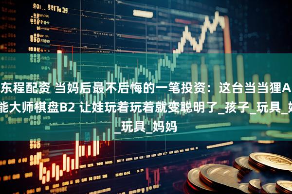 东程配资 当妈后最不后悔的一笔投资：这台当当狸AI智能大师棋盘B2 让娃玩着玩着就变聪明了_孩子_玩具_妈妈