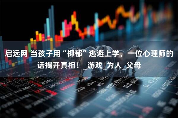 启远网 当孩子用“抑郁”逃避上学，一位心理师的话揭开真相！_游戏_为人_父母