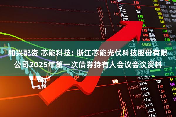 和兴配资 芯能科技: 浙江芯能光伏科技股份有限公司2025年第一次债券持有人会议会议资料