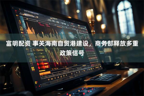富明配资 事关海南自贸港建设，商务部释放多重政策信号