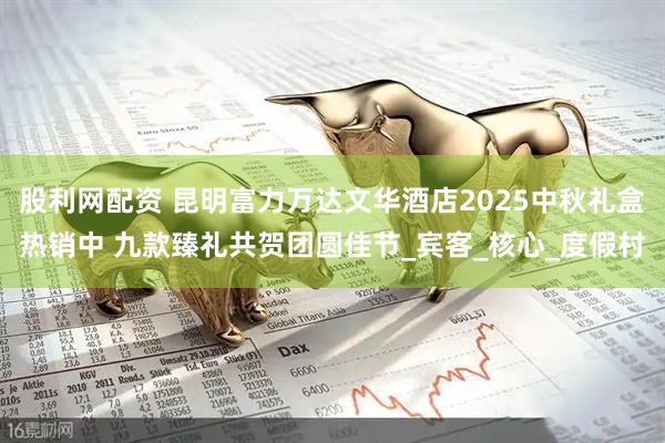 股利网配资 昆明富力万达文华酒店2025中秋礼盒热销中 九款臻礼共贺团圆佳节_宾客_核心_度假村