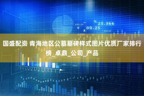 国盛配资 青海地区公墓墓碑样式图片优质厂家排行榜_卓鼎_公司_产品