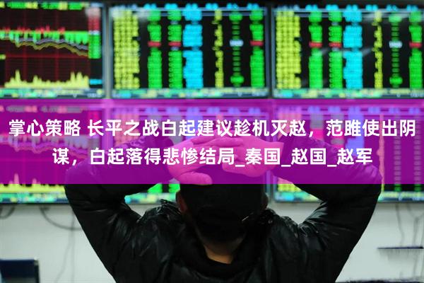 掌心策略 长平之战白起建议趁机灭赵，范雎使出阴谋，白起落得悲惨结局_秦国_赵国_赵军