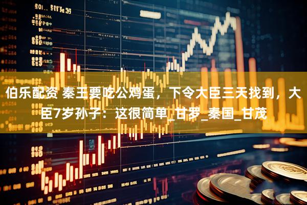伯乐配资 秦王要吃公鸡蛋，下令大臣三天找到，大臣7岁孙子：这很简单_甘罗_秦国_甘茂