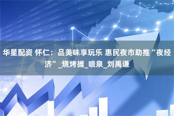 华星配资 怀仁：品美味享玩乐 惠民夜市助推“夜经济”_烧烤摊_喷泉_刘禹谦