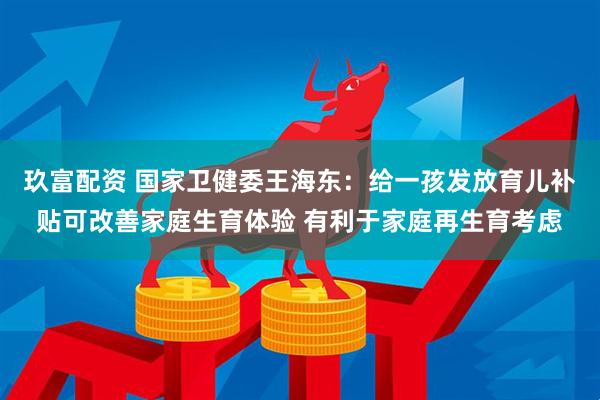 玖富配资 国家卫健委王海东：给一孩发放育儿补贴可改善家庭生育体验 有利于家庭再生育考虑