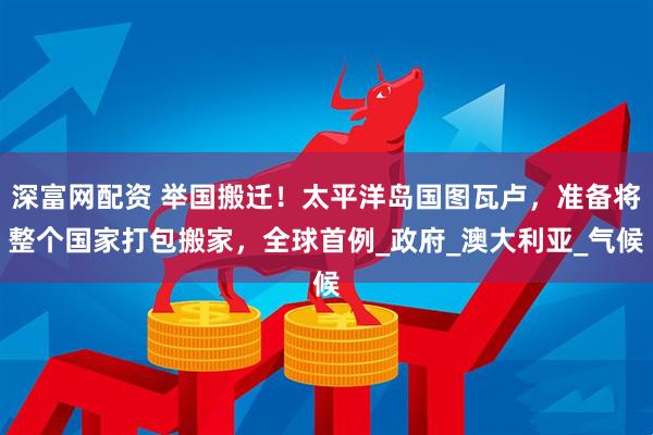深富网配资 举国搬迁！太平洋岛国图瓦卢，准备将整个国家打包搬家，全球首例_政府_澳大利亚_气候