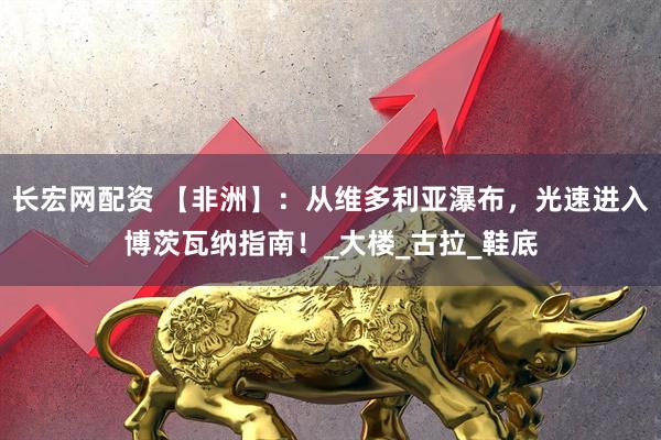 长宏网配资 【非洲】：从维多利亚瀑布，光速进入博茨瓦纳指南！_大楼_古拉_鞋底