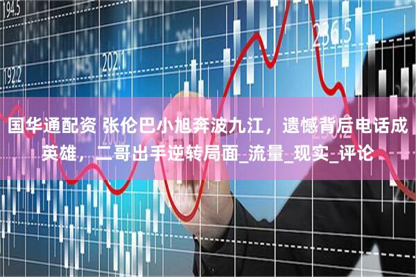 国华通配资 张伦巴小旭奔波九江，遗憾背后电话成英雄，二哥出手逆转局面_流量_现实_评论