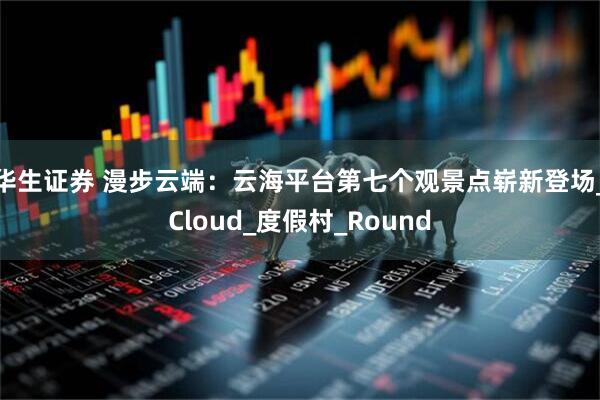 华生证券 漫步云端：云海平台第七个观景点崭新登场_Cloud_度假村_Round
