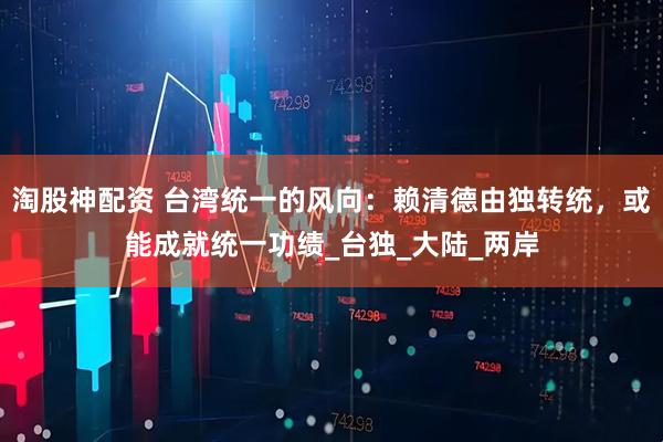 淘股神配资 台湾统一的风向：赖清德由独转统，或能成就统一功绩_台独_大陆_两岸