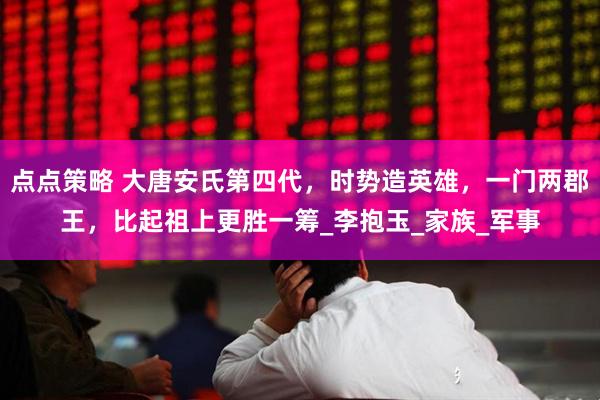 点点策略 大唐安氏第四代，时势造英雄，一门两郡王，比起祖上更胜一筹_李抱玉_家族_军事