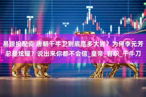 易跟投配资 唐朝千牛卫到底是多大官？为何李元芳总是炫耀？说出来你都不会信_皇帝_官职_千牛刀