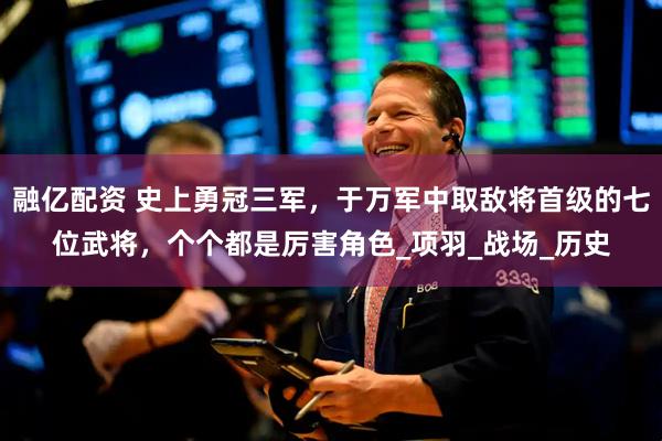 融亿配资 史上勇冠三军，于万军中取敌将首级的七位武将，个个都是厉害角色_项羽_战场_历史