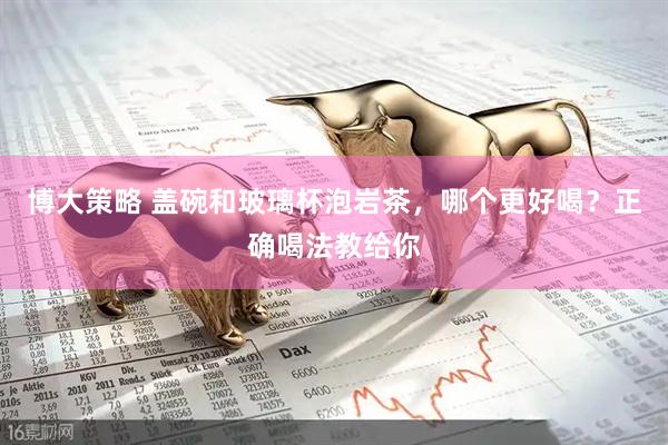 博大策略 盖碗和玻璃杯泡岩茶，哪个更好喝？正确喝法教给你