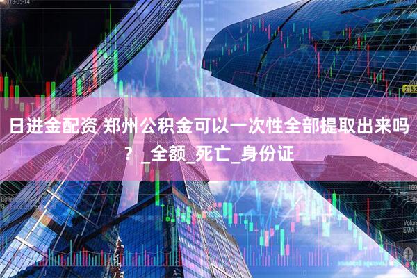 日进金配资 郑州公积金可以一次性全部提取出来吗？_全额_死亡_身份证