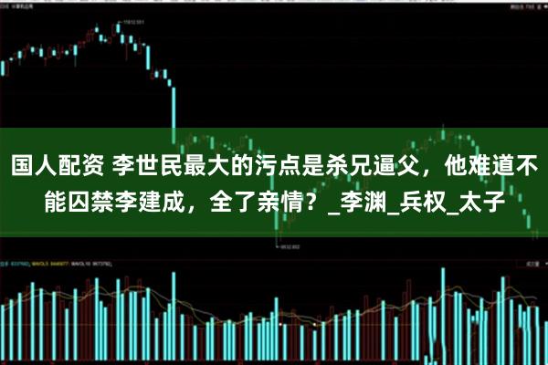 国人配资 李世民最大的污点是杀兄逼父，他难道不能囚禁李建成，全了亲情？_李渊_兵权_太子