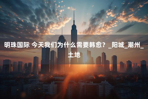 明珠国际 今天我们为什么需要韩愈？_阳城_潮州_土地
