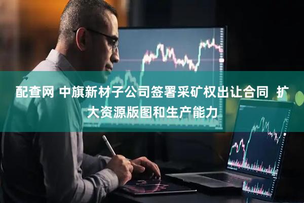 配查网 中旗新材子公司签署采矿权出让合同  扩大资源版图和生产能力