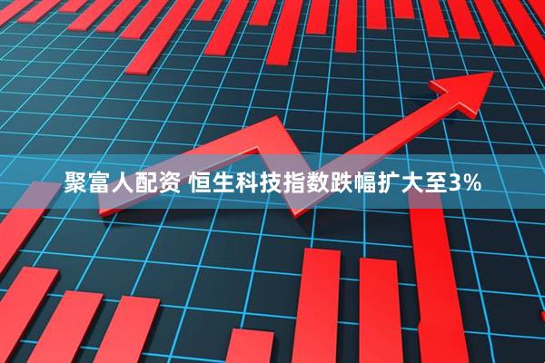 聚富人配资 恒生科技指数跌幅扩大至3%