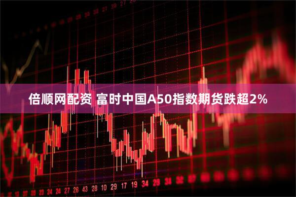 倍顺网配资 富时中国A50指数期货跌超2%