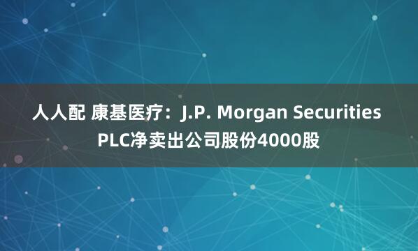 人人配 康基医疗：J.P. Morgan Securities PLC净卖出公司股份4000股