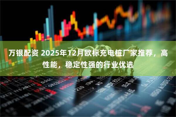 万银配资 2025年12月欧标充电桩厂家推荐，高性能，稳定性强的行业优选