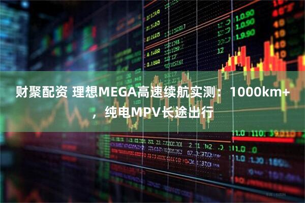 财聚配资 理想MEGA高速续航实测：1000km+，纯电MPV长途出行