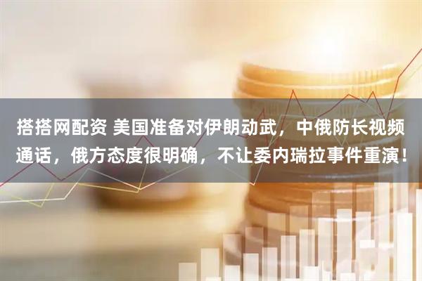 搭搭网配资 美国准备对伊朗动武，中俄防长视频通话，俄方态度很明确，不让委内瑞拉事件重演！