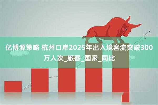亿博源策略 杭州口岸2025年出入境客流突破300万人次_旅客_国家_同比
